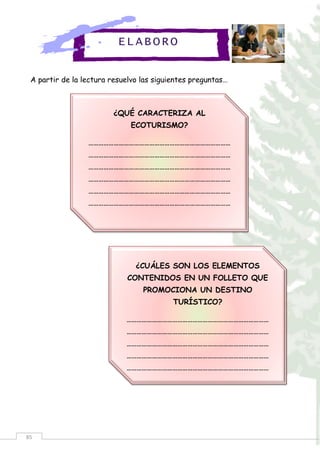 85
A partir de la lectura resuelvo las siguientes preguntas…
¿QUÉ CARACTERIZA AL
ECOTURISMO?
…………………………………………………………………………
…………………………………………………………………………
…………………………………………………………………………
…………………………………………………………………………
…………………………………………………………………………
…………………………………………………………………………
¿CUÁLES SON LOS ELEMENTOS
CONTENIDOS EN UN FOLLETO QUE
PROMOCIONA UN DESTINO
TURÍSTICO?
…………………………………………………………………………
…………………………………………………………………………
…………………………………………………………………………
…………………………………………………………………………
…………………………………………………………………………
ELABORO
 