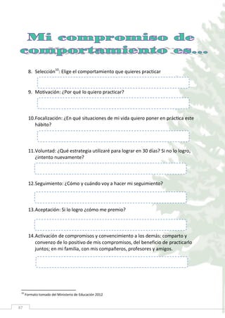 87
8. Selección10
: Elige el comportamiento que quieres practicar
9. Motivación: ¿Por qué lo quiero practicar?
10.Focalización: ¿En qué situaciones de mi vida quiero poner en práctica este
hábito?
11.Voluntad: ¿Qué estrategia utilizaré para lograr en 30 días? Si no lo logro,
¿intento nuevamente?
12.Seguimiento: ¿Cómo y cuándo voy a hacer mi seguimiento?
13.Aceptación: Si lo logro ¿cómo me premio?
14.Activación de compromisos y convencimiento a los demás: comparto y
convenzo de lo positivo de mis compromisos, del beneficio de practicarlo
juntos; en mi familia, con mis compañeros, profesores y amigos.
10
Formato tomado del Ministerio de Educación 2012
 