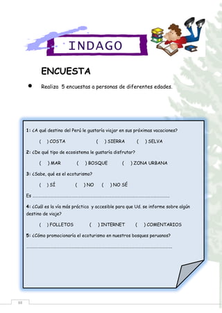 88
ENCUESTA
 Realiza 5 encuestas a personas de diferentes edades.
INDAGO
1: ¿A qué destino del Perú le gustaría viajar en sus próximas vacaciones?
( ) COSTA ( ) SIERRA ( ) SELVA
2: ¿De qué tipo de ecosistema le gustaría disfrutar?
( ) MAR ( ) BOSQUE ( ) ZONA URBANA
3: ¿Sabe, qué es el ecoturismo?
( ) SÍ ( ) NO ( ) NO SÉ
Es ……………………………………………………………………………………………………………………….
4: ¿Cuál es la vía más práctica y accesible para que Ud. se informe sobre algún
destino de viaje?
( ) FOLLETOS ( ) INTERNET ( ) COMENTARIOS
5: ¿Cómo promocionaría el ecoturismo en nuestros bosques peruanos?
……………………………………………………………………………………………………………………………….
 