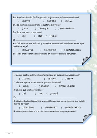 89
1: ¿A qué destino del Perú le gustaría viajar en sus próximas vacaciones?
( ) COSTA ( ) SIERRA ( ) SELVA
2: ¿De qué tipo de ecosistema le gustaría disfrutar?
( ) MAR ( ) BOSQUE ( ) ZONA URBANA
3: ¿Sabe, qué es el ecoturismo?
( ) SÍ ( ) NO ( ) NO SÉ
Es ……………………………………………………………………………………………………………………….
4: ¿Cuál es la vía más práctica y accesible para que Ud. se informe sobre algún
destino de viaje?
( ) FOLLETOS ( ) INTERNET ( ) COMENTARIOS
5: ¿Cómo promocionaría el ecoturismo en nuestros bosques peruanos?
……………………………………………………………………………………………………………………………….
1: ¿A qué destino del Perú le gustaría viajar en sus próximas vacaciones?
( ) COSTA ( ) SIERRA ( ) SELVA
2: ¿De qué tipo de ecosistema le gustaría disfrutar?
( ) MAR ( ) BOSQUE ( ) ZONA URBANA
3: ¿Sabe, qué es el ecoturismo?
( ) SÍ ( ) NO ( ) NO SÉ
Es ……………………………………………………………………………………………………………………….
4: ¿Cuál es la vía más práctica y accesible para que Ud. se informe sobre algún
destino de viaje?
( ) FOLLETOS ( ) INTERNET ( ) COMENTARIOS
5: ¿Cómo promocionaría el ecoturismo en nuestros bosques peruanos?
……………………………………………………………………………………………………………………………….
 