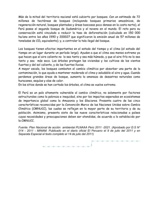 Más de la mitad del territorio nacional está cubierto por bosques. Con un estimado de 72
millones de hectáreas de bosques (incluyendo bosques primarios amazónicos, de
regeneración natural, bosques plantados y áreas boscosas poco densas en la costa norte), el
Perú posee el segundo bosque de Sudamérica y el noveno en el mundo. El reto para su
conservación está vinculado a reducir la tasa de deforestación (calculada en 150 000
ha/ano entre los años 1990 y 200027 que significaron la emisión anual de 57 millones de
toneladas de CO2 equivalente); y, a controlar la tala ilegal del bosque.
Los bosques tienen efectos importantes en el estado del tiempo y el clima (el estado del
tiempo en un lugar durante un período largo). Ayudan a que el clima sea menos extremo ya
que hacen que el aire caliente no lo sea tanto y sea más húmedo, y que el aire frío no lo sea
tanto y sea más seco. Los árboles protegen las viviendas y los cultivos de los vientos
fuertes y del sol caliente, y de las fuertes lluvias.
A mayor escala, los bosques combaten el cambio climático por absorber una parte de la
contaminación, lo que ayuda a mantener moderado el clima y saludable el aire y agua. Cuando
perdemos grandes áreas de bosque, aumenta la amenaza de desastres naturales como
huracanes, sequías y olas de calor.
En los sitios donde se han cortado los árboles, el clima se vuelve extremo.
El Perú es un país altamente vulnerable al cambio climático, no solamente por factores
estructurales como la pobreza e inequidad, sino por los impactos esperados en ecosistemas
de importancia global como la Amazonia y los Glaciares. Presenta cuatro de las cinco
características reconocidas por la Convención Marco de las Naciones Unidas sobre Cambio
Climático (CMNUCC), las cuales se reflejan en la mayor parte de su territorio y de su
población. Asimismo, presenta siete de las nueve características relacionadas a países
cuyas necesidades y preocupaciones deben ser atendidas, de acuerdo a lo establecido por
la CMNUCC.
Fuente: Plan Nacional de acción ambiental PLNAAA Perú 2011 -2021. (Aprobado por D.S N°
014 - 2011 - MINAM. Publicado en el diario oficial El Peruano el 9 de julio del 2011 y en
Separata Especial el texto completo el 14 de julio del 2011)
 
