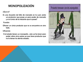MONOPOLIZACIÓN
¿Que es?
Es una situación de fallo de mercado en la cual, existe
un productor que posee un gran poder de mercado
y es el único de la industria que lo posee?
Función
Ofrecer un único producto que no se encuentra en otro
lado.
Influencia
Si el estado tienen un monopolio , este va ha tener gran
poder sobre otros países ya que tiene productos que
no lo tienen los demás estados.
 