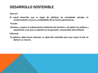 DESARROLLO SOSTENIBLE
¿Que es?
Es aquél desarrollo que es capaz de satisfacer las necesidades actuales sin
comprometerlos recursos y posibilidades de las futuras generaciones.
Función
Orientar y regular el ordenamiento ambiental del territorio y de definir las políticas y
regulaciones a las que se sujetarán la recuperación, conservación del ambiente.
Influencia
El gobierno debe buscar alcanzar un desarrollo sostenible para que crezca el país sin
destruir sus recursos .
 