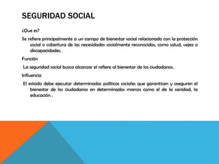 SEGURIDAD SOCIAL
¿Que es?
Se refiere principalmente a un campo de bienestar social relacionado con la protección
social o cobertura de las necesidades socialmente reconocidas, como salud, vejez o
discapacidades.
Función
La seguridad social busca alcanzar el refiere al bienestar de los ciudadanos.
Influencia
El estado debe ejecutar determinadas políticas sociales que garanticen y aseguren el
bienestar de los ciudadanos en determinados marcos como el de la sanidad, la
educación .
 