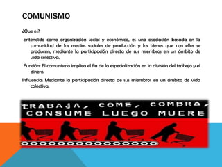 COMUNISMO
¿Que es?
Entendido como organización social y económica, es una asociación basada en la
comunidad de los medios sociales de producción y los bienes que con ellos se
producen, mediante la participación directa de sus miembros en un ámbito de
vida colectiva.
Función: El comunismo implica el fin de la especialización en la división del trabajo y el
dinero.
Influencia: Mediante la participación directa de sus miembros en un ámbito de vida
colectiva.
 