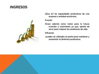 INGRESOS
¿Que es? las capacidades productivas de una
empresa o entidad económica.
Función
Sirven además como motor para la futura
inversión y crecimiento ya que, aparte de
servir para mejorar las condiciones de vida.
Influencia
pueden ser utilizados en parte para mantener y
acrecentar la dinámica productiva.
 