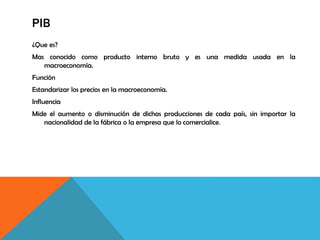 PIB
¿Que es?
Mas conocido como producto interno bruto y es una medida usada en la
macroeconomía.
Función
Estandarizar los precios en la macroeconomía.
Influencia
Mide el aumento o disminución de dichas producciones de cada país, sin importar la
nacionalidad de la fábrica o la empresa que lo comercialice.
 