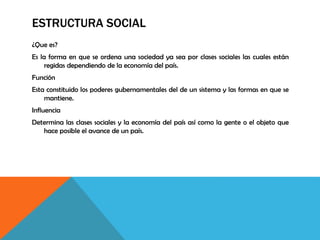 ESTRUCTURA SOCIAL
¿Que es?
Es la forma en que se ordena una sociedad ya sea por clases sociales las cuales están
regidas dependiendo de la economía del país.
Función
Esta constituido los poderes gubernamentales del de un sistema y las formas en que se
mantiene.
Influencia
Determina las clases sociales y la economía del país así como la gente o el objeto que
hace posible el avance de un país.
 