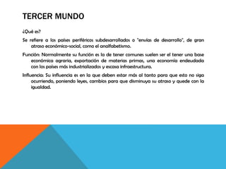 TERCER MUNDO
¿Qué es?
Se refiere a los países periféricos subdesarrollados o "envías de desarrollo", de gran
atraso económico-social, como el analfabetismo.
Función: Normalmente su función es la de tener comunes suelen ser el tener una base
económica agraria, exportación de materias primas, una economía endeudada
con los países más industrializados y escasa infraestructura.
Influencia: Su influencia es en la que deben estar más al tanto para que esto no siga
ocurriendo, poniendo leyes, cambios para que disminuya su atraso y quede con la
igualdad.
 