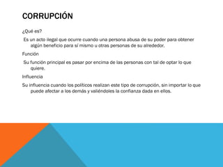 CORRUPCIÓN
¿Qué es?
Es un acto ilegal que ocurre cuando una persona abusa de su poder para obtener
algún beneficio para sí mismo u otras personas de su alrededor.
Función
Su función principal es pasar por encima de las personas con tal de optar lo que
quiere.
Influencia
Su influencia cuando los políticos realizan este tipo de corrupción, sin importar lo que
puede afectar a los demás y valiéndoles la confianza dada en ellos.
 
