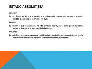 ESTADO ABSOLUTISTA
¿Qué es?
Es una forma en la que el estado y el gobernante pueden sentirse como la única
entidad asentada por encima de las leyes.
Función
Su función es que el gobernante no esta sometido a la ley por lo tanto puede ejercer su
gobierno sin control ni responsabilidad alguna.
Influencia
En su influencia nos afecta porque debido a la toma decisiones, las puede tomar mal y
no beneficiar nadie si no haciendo todo lo contrario invadiéndonos.
 