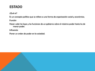 ESTADO
¿Qué es?
Es un concepto político que se refiere a una forma de organización social y económica.
Función
Hacer valer las leyes y las funciones de un gobierno sobre el máximo poder hasta los de
menor poder.
Influencia
Poner un orden de poder en la sociedad.
 