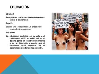 EDUCACIÓN
¿Qué es?
Es el proceso por el cual se enseñan nuevos
temas a las personas
Función
Lograr una sociedad con un proceso de
aprendizaje avanzado.
Influencia
La educación participa en la vida y el
crecimiento de la sociedad, así en su
destino como en su estructura interna
y en su desarrollo y puesto que el
desarrollo social depende de el
aprendizaje que tenga la población.
 