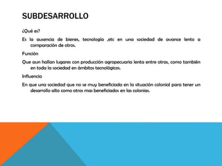 SUBDESARROLLO
¿Qué es?
Es la ausencia de bienes, tecnología ,etc en una sociedad de avance lento a
comparación de otros.
Función
Que aun hallan lugares con producción agropecuaria lenta entre otras, como también
en toda la sociedad en ámbitos tecnológicos.
Influencia
En que una sociedad que no se muy beneficiada en la situación colonial para tener un
desarrollo alto como otros mas beneficiados en las colonias.
 