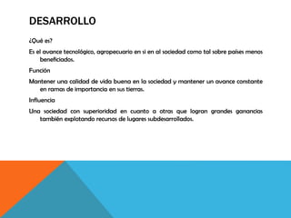 DESARROLLO
¿Qué es?
Es el avance tecnológico, agropecuario en si en al sociedad como tal sobre países menos
beneficiados.
Función
Mantener una calidad de vida buena en la sociedad y mantener un avance constante
en ramas de importancia en sus tierras.
Influencia
Una sociedad con superioridad en cuanto a otras que logran grandes ganancias
también explotando recursos de lugares subdesarrollados.
 