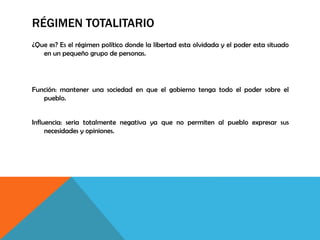 RÉGIMEN TOTALITARIO
¿Que es? Es el régimen político donde la libertad esta olvidada y el poder esta situado
en un pequeño grupo de personas.
Función: mantener una sociedad en que el gobierno tenga todo el poder sobre el
pueblo.
Influencia: seria totalmente negativa ya que no permiten al pueblo expresar sus
necesidades y opiniones.
 