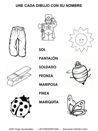 UNE CADA DIBUJO CON SU NOMBRE

SOL
PANTALÓN
SOLDADO
PEONZA
MARIPOSA
PINZA
MARIQUITA

CEIP Virgen de Sacedón

- LECTOESCRITURA -

Educación Infantil 5 años

 