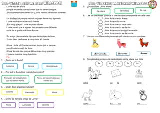 Lluvia llora en el día
porque recuerda a otras llamas que no tienen amigos.
¡Lluvia siempre encuentra un ¡Lluvia motivo para llorar a mares!
Un día llegó al parque natural un joven llama muy apuesto.
Lluvia estaba encanta con Llórente.
¡Era muy guapo! Lluvia se puso a llorar.
Lluvia pensó que a alguien tan apuesto como Llórente
no le iba a gusta una llama llorona.
Su amiga Llamarada le dijo que debía dejar de llorar,
Y más bien, dedicarse a conquistar a Llórente.
Ahora Lluvia y Llórente caminan juntos por el parque,
pero Lluvia no dejó de llorar.
Ahora llora de risa porque Llórente es muy gracioso
y cuenta cuentos muy divertidos.
Fin
1. ¿Cómo es la lluvia?
2. ¿Por qué la lluvia llora cuando hace calor?
3. ¿Quién llegó al parque natural?
4. ¿Cómo se llama la amiga de Lluvia?
5. ¿De qué llora Lluvia ahora?
6. Lee las oraciones y marca la oración que corresponda en cada caso.
Lluvia llora cuando llueve.
Lluvia llora en lo noche.
Lluvia llora cuando hace calor.
Lluvia llora cuando es de día.
Lluvia llora con su amiga Llamarada.
Lluvia llora cuando es de noche.
7. Une con una línea cada personaje del cuento con sus nombres.
8. Completa los nombres de cada objeto con la sílaba que falta.
caba____ ga____ta casti_____
came______ ba_____na ani______
bailarina llorona desordenada
Piensa en las llamas bebés
que no tienen mamá.
Piensa en los animales que
tienen sed.
Llorente LLamarada Lluvia
Flavia LLamarada Llorente
De cólera De tristeza De risa
lla lle lli llo llu
 
