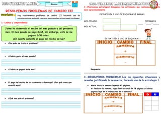 RESOLVEMOS PROBLEMAS DE CAMBIO III
1.-Leemos y comprendemos:
 ¿De quién se trata el problema?
 ¿Cuánto gasto el mes pasado?
 ¿Cuánto se pagará este mes?
 El pago del recibo de luz ¿aumento o disminuyo? ¿Por qué crees que
sucedió esto?
 ¿Qué nos pide el problema?
2.-
2.-¡Planteamos estrategias! Dibujamos las actividades que realizamos y cuánto
dura aproximadamente.
ESTRATEGIA 2: USO DE ESQUEMA DE BARRAS
MES PESADO: OPERAMOS
____ – ____ = _____
MES ACTUAL:
____
ESTRATEGIA 1: USO DE ESQUEMA 1
Respuesta:
_____________________________________________________________
3.-¡RESOLVEMOS PROBLEMAS! Lee las siguientes situaciones y
resuelve justificando tu respuesta, haciendo uso de la estrategia 1.
 Mario inicia la semana leyendo 43 páginas.
Al finalizar la semana, logra leer un total de 74 páginas.¿Cuántas
paginas leyó en el transcurso de la semana?
Hoy resolveremos problemas de cambio III haciendo uso de
estrategias con material concreto para resolver situaciones cotidianas.
Jaime ha observado el recibo del mes pasado y del presente
mes. El mes pasado se pagó S/64, sin embargo, este se me
pagara S/96 soles.
¿En cuánto aumento el pago del recibo de luz?
 