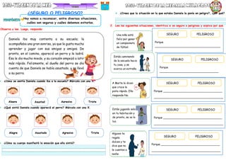 Daniela iba muy contenta a su escuela; la
acompañaba una gran sonrisa, ya que le gusta mucho
aprender y jugar con sus amigas y amigos. De
pronto, en el camino, apareció un perro y le ladró.
Eso le dio mucho miedo, y su corazón empezó a latir
más rápido. Felizmente, el dueño del perro se dio
cuenta de que Daniela se había asustado, y se llevó
a su perro.
¿SEGURO O PELIGROSO?
Observa y lee. Luego, responde:
 ¿Cómo se sentía Daniela cuando iba a la escuela? Márcalo con una X.
 ¿Qué sintió Daniela cuando apareció el perro? Márcalo con una X.
 ¿Cómo su cuerpo manifestó la emoción que ella sintió?
 ¿Crees que la situación en la que estaba Daniela la ponía en peligro?, ¿por qué?
2. Lee las siguientes situaciones, identifica si es seguro o peligroso y explica por qué.
Hoy vamos a reconocer, entre diversas situaciones,
cuáles son seguras y cuáles debemos evitarlos.
Asustad
o
Agresivo
Alegre Triste
Asustado Agresivo
Alegre Triste
Una niña está
feliz por ganar
un campeonato
de fútbol.
Alguien te
regala
dulces y te
dice que no
le cuentes a
nadie.
Estás jugando solo
en tu habitación y
de pronto, se va la
luz.
A Marta le dicen
que cruce la
pista rápido. Ella
responde No.
SEGURO PELIGROSO
Porque
_______________________________________
_
SEGURO PELIGROSO
Porque
___________________________________
_______________________________________
SEGURO PELIGROSO
Porque ___________________________________
_________________________________________
SEGURO PELIGROSO
Porque ___________________________________
_________________________________________
SEGURO PELIGROSO
Porque ___________________________________
_________________________________________
Estás caminando
de la escuela hacia
tu casa, y se
acerca un extraño.
 