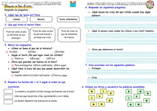 2. ¿Qué tipo de texto es? Pinta
3. ¿De qué trata el texto? Pinta
4. Marca las respuestas.
 ¿Cómo se llama el pez de la historia?
a) Cicildos b)Cidos c)Cíclidos
 Según el texto ¿En qué lugar viven los cíclidos?
a) Ámerica b)Europa c)África
 ¿Para que guardan sus huevos en la boca?
a) Para protegerlos b)Para comérselos c)Para jugar
 ¿Qué tiene la boca del pez que puede desarrollar los
huevos?
a) Comida dentro b) Calor suficiente c)Tierra y agua
5. Enumera los hechos del 1 al 3 según el orden en que
ocurrieron.
La madre o el padre cíclido recoge los huevos con la boca.
Una vez que nacen las crías, aprenderán a vivir solas.
La madre deposita los huevos en la arena.
6. Responde las siguientes preguntas.
 ¿Qué hacen las crías del pez cíclido cuando hay algún
peligro?
 ¿Qué te parece como cuidan los cíclicos a sus crías? Comenta.
 ¿Para que elaboraron el texto?
7. Crea oraciones con las siguientes palabras.
 Protegen
 Crías
8. Ordena las letras y encuentra las palabras escondidas:
Cuento Receta Texto informativo
Trata de como un pez
se defiende de sus
enemigos.
Trata de como un pez
incuba sus huevos y
protege sus crías.
Trata de como un
pez se alimentan
de huevos.
C
C
I
L
I
D
O
S
O
E
I
L
G
P
R
S
Responde las preguntas:
 