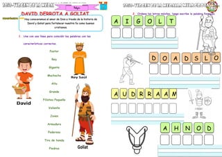 DAVID DERROTA A GOLIAT
1. Une con una línea para coincidir las palabras con las
características correctas.
Pastor
Rey
Gigante
Muchacho
Alto
Grande
Filisteo Pequeño
Valiente
Joven
Armadura
Poderoso
Tiro de honda
Piedras
Dios
2. Ordena las letras móviles, luego escribe la palabra formada.
Hoy conoceremos el amor de Dios a través de la historia de
David y Goliat para fortalecer nuestra fe como buenos
cristianos.
A I G O L T
A U D R R A A M
L
S
O A D O
D
A H N O D
 