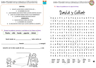 7. Escoge las palabras correctas y escríbelas en las líneas en blanco.
David siendo un ___________________, lucho contra un
______________________ llamado __________________ y consiguió
vencerle con la única ayuda de una ____________________ y una
_________________.
8. Busca las palabras en la sopa de letras.
Piedra – niño – honda – gigante - Goliat
VERTICAL
1. GOLIAT LUCHO POR EL EJERCITO DE LOS ….
2. EL NOMBRE DEL REY.
4. ¿QUÉ ARAMA USO DAVID PARA LUCHAR CONTRA GOLIAT?
5. ¿QUÉ LES ESTABA DANDO DAVID A SUS HERMANOS?
6. ¿CUÁNTAS PIEDRAS RECOGIO DAVID?
HORIZONTAL
3. DAVID RECOGIO CINCO DE ESTAS.
7. EL NOMBRE DEL GIGANTE.
8. EL MUCHACHO CHICO QUE LUCHO CONTRA EL GIGANTE,
 