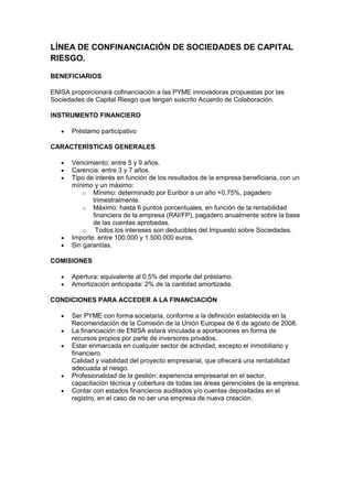LÍNEA DE CONFINANCIACIÓN DE SOCIEDADES DE CAPITAL
RIESGO.

BENEFICIARIOS

ENISA proporcionará cofinanciación a las PYME innovadoras propuestas por las
Sociedades de Capital Riesgo que tengan suscrito Acuerdo de Colaboración.

INSTRUMENTO FINANCIERO

      Préstamo participativo

CARACTERÍSTICAS GENERALES

      Vencimiento: entre 5 y 9 años.
      Carencia: entre 3 y 7 años.
      Tipo de interés en función de los resultados de la empresa beneficiaria, con un
      mínimo y un máximo:
          o Mínimo: determinado por Euribor a un año +0,75%, pagadero
             trimestralmente.
          o Máximo: hasta 6 puntos porcentuales, en función de la rentabilidad
             financiera de la empresa (RAI/FP), pagadero anualmente sobre la base
             de las cuentas aprobadas.
          o   Todos los intereses son deducibles del Impuesto sobre Sociedades.
      Importe: entre 100.000 y 1.500.000 euros.
      Sin garantías.

COMISIONES

      Apertura: equivalente al 0,5% del importe del préstamo.
      Amortización anticipada: 2% de la cantidad amortizada.

CONDICIONES PARA ACCEDER A LA FINANCIACIÓN

      Ser PYME con forma societaria, conforme a la definición establecida en la
      Recomendación de la Comisión de la Unión Europea de 6 de agosto de 2008.
      La financiación de ENISA estará vinculada a aportaciones en forma de
      recursos propios por parte de inversores privados.
      Estar enmarcada en cualquier sector de actividad, excepto el inmobiliario y
      financiero.
      Calidad y viabilidad del proyecto empresarial, que ofrecerá una rentabilidad
      adecuada al riesgo.
      Profesionalidad de la gestión: experiencia empresarial en el sector,
      capacitación técnica y cobertura de todas las áreas gerenciales de la empresa.
      Contar con estados financieros auditados y/o cuentas depositadas en el
      registro, en el caso de no ser una empresa de nueva creación.
 