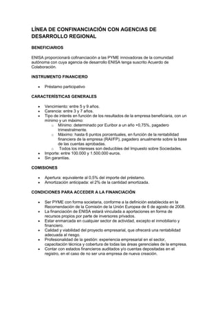 LÍNEA DE CONFINANCIACIÓN CON AGENCIAS DE
DESARROLLO REGIONAL

BENEFICIARIOS

ENISA proporcionará cofinanciación a las PYME innovadoras de la comunidad
autónoma con cuya agencia de desarrollo ENISA tenga suscrito Acuerdo de
Colaboración.

INSTRUMENTO FINANCIERO

      Préstamo participativo

CARACTERÍSTICAS GENERALES

      Vencimiento: entre 5 y 9 años.
      Carencia: entre 3 y 7 años.
      Tipo de interés en función de los resultados de la empresa beneficiaria, con un
      mínimo y un máximo:
          o Mínimo: determinado por Euribor a un año +0,75%, pagadero
             trimestralmente.
          o Máximo: hasta 6 puntos porcentuales, en función de la rentabilidad
             financiera de la empresa (RAI/FP), pagadero anualmente sobre la base
             de las cuentas aprobadas.
          o   Todos los intereses son deducibles del Impuesto sobre Sociedades.
      Importe: entre 100.000 y 1.500.000 euros.
      Sin garantías.

COMISIONES

      Apertura: equivalente al 0,5% del importe del préstamo.
      Amortización anticipada: el 2% de la cantidad amortizada.

CONDICIONES PARA ACCEDER A LA FINANCIACIÓN

      Ser PYME con forma societaria, conforme a la definición establecida en la
      Recomendación de la Comisión de la Unión Europea de 6 de agosto de 2008.
      La financiación de ENISA estará vinculada a aportaciones en forma de
      recursos propios por parte de inversores privados.
      Estar enmarcada en cualquier sector de actividad, excepto el inmobiliario y
      financiero.
      Calidad y viabilidad del proyecto empresarial, que ofrecerá una rentabilidad
      adecuada al riesgo.
      Profesionalidad de la gestión: experiencia empresarial en el sector,
      capacitación técnica y cobertura de todas las áreas gerenciales de la empresa.
      Contar con estados financieros auditados y/o cuentas depositadas en el
      registro, en el caso de no ser una empresa de nueva creación.
 