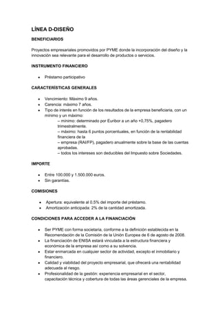 LÍNEA D-DISEÑO
BENEFICIARIOS

Proyectos empresariales promovidos por PYME donde la incorporación del diseño y la
innovación sea relevante para el desarrollo de productos o servicios.

INSTRUMENTO FINANCIERO

      Préstamo participativo

CARACTERÍSTICAS GENERALES

      Vencimiento: Máximo 9 años.
      Carencia: máximo 7 años.
      Tipo de interés en función de los resultados de la empresa beneficiaria, con un
      mínimo y un máximo:
             – mínimo: determinado por Euribor a un año +0,75%, pagadero
             trimestralmente.
             – máximo: hasta 6 puntos porcentuales, en función de la rentabilidad
             financiera de la
             – empresa (RAI/FP), pagadero anualmente sobre la base de las cuentas
             aprobadas.
             – todos los intereses son deducibles del Impuesto sobre Sociedades.

IMPORTE

      Entre 100.000 y 1.500.000 euros.
      Sin garantías.

COMISIONES

       Apertura: equivalente al 0,5% del importe del préstamo.
       Amortización anticipada: 2% de la cantidad amortizada.

CONDICIONES PARA ACCEDER A LA FINANCIACIÓN

      Ser PYME con forma societaria, conforme a la definición establecida en la
      Recomendación de la Comisión de la Unión Europea de 6 de agosto de 2008.
      La financiación de ENISA estará vinculada a la estructura financiera y
      económica de la empresa así como a su solvencia.
      Estar enmarcada en cualquier sector de actividad, excepto el inmobiliario y
      financiero.
      Calidad y viabilidad del proyecto empresarial, que ofrecerá una rentabilidad
      adecuada al riesgo.
      Profesionalidad de la gestión: experiencia empresarial en el sector,
      capacitación técnica y cobertura de todas las áreas gerenciales de la empresa.
 