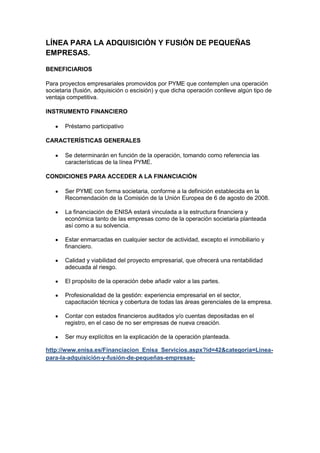 LÍNEA PARA LA ADQUISICIÓN Y FUSIÓN DE PEQUEÑAS
EMPRESAS.

BENEFICIARIOS

Para proyectos empresariales promovidos por PYME que contemplen una operación
societaria (fusión, adquisición o escisión) y que dicha operación conlleve algún tipo de
ventaja competitiva.

INSTRUMENTO FINANCIERO

       Préstamo participativo

CARACTERÍSTICAS GENERALES

       Se determinarán en función de la operación, tomando como referencia las
       características de la línea PYME.

CONDICIONES PARA ACCEDER A LA FINANCIACIÓN

       Ser PYME con forma societaria, conforme a la definición establecida en la
       Recomendación de la Comisión de la Unión Europea de 6 de agosto de 2008.

       La financiación de ENISA estará vinculada a la estructura financiera y
       económica tanto de las empresas como de la operación societaria planteada
       así como a su solvencia.

       Estar enmarcadas en cualquier sector de actividad, excepto el inmobiliario y
       financiero.

       Calidad y viabilidad del proyecto empresarial, que ofrecerá una rentabilidad
       adecuada al riesgo.

       El propósito de la operación debe añadir valor a las partes.

       Profesionalidad de la gestión: experiencia empresarial en el sector,
       capacitación técnica y cobertura de todas las áreas gerenciales de la empresa.

       Contar con estados financieros auditados y/o cuentas depositadas en el
       registro, en el caso de no ser empresas de nueva creación.

       Ser muy explícitos en la explicación de la operación planteada.

http://www.enisa.es/Financiacion_Enisa_Servicios.aspx?id=42&categoria=Línea-
para-la-adquisición-y-fusión-de-pequeñas-empresas-
 
