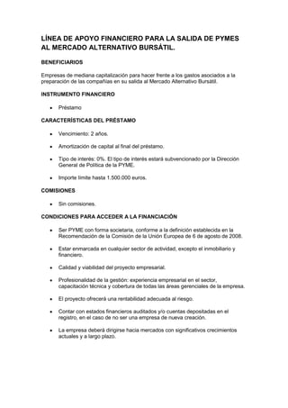 LÍNEA DE APOYO FINANCIERO PARA LA SALIDA DE PYMES
AL MERCADO ALTERNATIVO BURSÁTIL.

BENEFICIARIOS

Empresas de mediana capitalización para hacer frente a los gastos asociados a la
preparación de las compañías en su salida al Mercado Alternativo Bursátil.

INSTRUMENTO FINANCIERO

       Préstamo

CARACTERÍSTICAS DEL PRÉSTAMO

       Vencimiento: 2 años.

       Amortización de capital al final del préstamo.

       Tipo de interés: 0%. El tipo de interés estará subvencionado por la Dirección
       General de Política de la PYME.

       Importe límite hasta 1.500.000 euros.

COMISIONES

       Sin comisiones.

CONDICIONES PARA ACCEDER A LA FINANCIACIÓN

       Ser PYME con forma societaria, conforme a la definición establecida en la
       Recomendación de la Comisión de la Unión Europea de 6 de agosto de 2008.

       Estar enmarcada en cualquier sector de actividad, excepto el inmobiliario y
       financiero.

       Calidad y viabilidad del proyecto empresarial.

       Profesionalidad de la gestión: experiencia empresarial en el sector,
       capacitación técnica y cobertura de todas las áreas gerenciales de la empresa.

       El proyecto ofrecerá una rentabilidad adecuada al riesgo.

       Contar con estados financieros auditados y/o cuentas depositadas en el
       registro, en el caso de no ser una empresa de nueva creación.

       La empresa deberá dirigirse hacia mercados con significativos crecimientos
       actuales y a largo plazo.
 