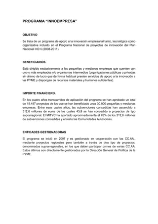 PROGRAMA “INNOEMPRESA”


OBJETIVO

Se trata de un programa de apoyo a la innovación empresarial tanto, tecnológica como
organizativa incluido en el Programa Nacional de proyectos de innovación del Plan
Nacional I+D+i (2008-2011).



BENEFICIARIOS.

Está dirigido exclusivamente a las pequeñas y medianas empresas que cuenten con
uno o más empleados y/o organismos intermedios (organizaciones públicas o privadas
sin ánimo de lucro que de forma habitual presten servicios de apoyo a la innovación a
las PYME y dispongan de recursos materiales y humanos suficientes).



IMPORTE FINANCIERO.

En los cuatro años transcurridos de aplicación del programa se han aprobado un total
de 15.497 proyectos de los que se han beneficiado unas 30.000 pequeñas y medianas
empresas. Entre esos cuatro años, las subvenciones concedidas han ascendido a
312,6 millones de euros de los cuales 45,9 se han concedido a proyectos de tipo
suprarregional. El MITYC ha aportado aproximadamente el 76% de los 312,6 millones
de subvenciones concedidas y el resto las Comunidades Autónomas.



ENTIDADES GESTIONADORAS

El programa se inició en 2007 y es gestionado en cooperación con las CC.AA.,
mediante proyectos regionales pero también a través de otro tipo de proyectos,
denominados suprarregionales, en los que deben participar pymes de varias CC.AA.
Estos últimos son directamente gestionados por la Dirección General de Política de la
PYME.
 