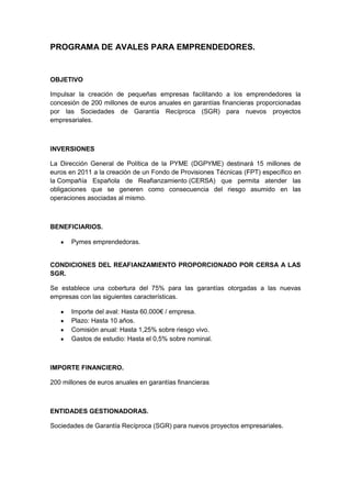PROGRAMA DE AVALES PARA EMPRENDEDORES.


OBJETIVO

Impulsar la creación de pequeñas empresas facilitando a los emprendedores la
concesión de 200 millones de euros anuales en garantías financieras proporcionadas
por las Sociedades de Garantía Recíproca (SGR) para nuevos proyectos
empresariales.



INVERSIONES

La Dirección General de Política de la PYME (DGPYME) destinará 15 millones de
euros en 2011 a la creación de un Fondo de Provisiones Técnicas (FPT) específico en
la Compañía Española de Reafianzamiento (CERSA) que permita atender las
obligaciones que se generen como consecuencia del riesgo asumido en las
operaciones asociadas al mismo.



BENEFICIARIOS.

       Pymes emprendedoras.


CONDICIONES DEL REAFIANZAMIENTO PROPORCIONADO POR CERSA A LAS
SGR.

Se establece una cobertura del 75% para las garantías otorgadas a las nuevas
empresas con las siguientes características.

       Importe del aval: Hasta 60.000€ / empresa.
       Plazo: Hasta 10 años.
       Comisión anual: Hasta 1,25% sobre riesgo vivo.
       Gastos de estudio: Hasta el 0,5% sobre nominal.



IMPORTE FINANCIERO.

200 millones de euros anuales en garantías financieras



ENTIDADES GESTIONADORAS.

Sociedades de Garantía Recíproca (SGR) para nuevos proyectos empresariales.
 