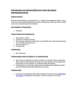 PROGRAMA DE MICROCRÉDITOS PARA MUJERES
EMPRENDEDORAS

BENEFICIARIOS

Mujeres emprendedoras y empresarias con un negocio de antigüedad inferior a tres o
cinco años, que tengan dificultades de acceso a financiación, tanto por falta de avales
como por su situación personal o familiar.

INSTRUMENTO FINANCIERO

       Préstamo

CARACTERÍSTICAS GENERALES

       Vencimiento: 5 años.
       Carencia: 6 meses (opcional).
       El porcentaje máximo de financiación será del 95% del coste total del proyecto
       con un límite de 25.000 euros.
       Tipo de interés: 4%.
       Sin garantías.

COMISIONES

       Sin comisiones.

CONDICIONES PARA ACCEDER A LA FINANCIACIÓN

       Que inicien su actividad o la hayan iniciado en un periodo inferior a tres años.
       Dicho periodo podrá extenderse hasta cinco años siempre que el objeto de la
       financiación no vaya dirigido a una refinanciación del negocio.
       Presentación de un plan de negocio junto al certificado de validación emitido
       por las entidades intermedias adscritas al convenio.

TRAMITACIÓN

       A través de las entidades intermedias adscritas al convenio entre el Ministerio
       de Igualdad, el Ministerio de Industria, Turismo y Comercio y la CECA.
 