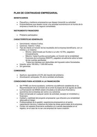 PLAN DE CONTINUIDAD EMPRESARIAL

BENEFICIARIOS

     Pequeños y medianos empresarios que deseen transmitir su actividad.
     Emprendedores que deseen iniciar una actividad económica en el mundo de la
     empresa a través de un negocio consolidado.

INSTRUMENTO FINANCIERO

     Préstamo participativo

CARACTERÍSTICAS GENERALES

     Vencimiento: máximo 9 años.
     Carencia: máximo 7 años.
     Tipo de interés en función de los resultados de la empresa beneficiaria, con un
     mínimo y un máximo:
         o Mínimo: determinado por Euribor a un año +0,75%, pagadero
            trimestralmente.
         o Máximo: hasta 6 puntos porcentuales, en función de la rentabilidad
            financiera de la empresa (RAI/FP), pagadero anualmente sobre la base
            de las cuentas aprobadas.
         o   Todos los intereses son deducibles del Impuesto sobre Sociedades.
     Importe: entre 100.000 y 1.500.000 euros.
     Sin garantías.

COMISIONES

     Apertura: equivalente al 0,5% del importe del préstamo.
     Amortización anticipada: 2% de la cantidad amortizada.

CONDICIONES PARA ACCEDER A LA FINANCIACIÓN

     Ser PYME con forma societaria, conforme a la definición establecida en la
     Recomendación de la Comisión de la Unión Europea de 6 de agosto de 2008.
     La financiación de ENISA estará vinculada a la estructura financiera y
     económica de la empresa así como a su solvencia.
     Estar enmarcada en cualquier sector de actividad, excepto el inmobiliario y
     financiero.
     Calidad y viabilidad del proyecto empresarial, que ofrecerá una rentabilidad
     adecuada al riesgo.
     Profesionalidad de la gestión: experiencia empresarial en el sector,
     capacitación técnica y cobertura de todas las áreas gerenciales de la empresa.
     Contar con estados financieros auditados y/o cuentas depositadas en el
     registro, en el caso de no ser una empresa de nueva creación.
 