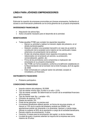 LÍNEA PARA JÓVENES EMPRENDEDORES

OBJETIVO

Estimular la creación de empresas promovidas por jóvenes empresarios, facilitando el
acceso a una financiación preferente con la única garantía de su proyecto empresarial.

INVERSIONES FINANCIABLES

       Adquisición de activos fijos.
       Activo circulante necesario para el desarrollo de la actividad.

BENEFICIARIOS

       Todas aquellas PYME que cumplan los siguientes requisitos:
          o Ejercer su actividad y realizar la inversión objeto del préstamo, en el
             ámbito territorial español.
          o Deberán constituir una sociedad mercantil o en caso de ya existir la
             constitución de la sociedad como máximo en los veinticuatro meses
             anteriores a la presentación de la solicitud.
          o El plan de empresa deberá incluir aspectos innovadores, bien
             relacionados con el producto y/o servicio, su producción,
             comercialización, gestión, etc.
          o Firma de los promotores como compromiso e implicación del
             empresario en su proyecto empresarial.
          o Ser PYME con forma societaria, conforme a la definición establecida en
             la Recomendación de la Comisión de la Unión Europea, de 6 de agosto
             de 2008.
          o Estar enmarcada en cualquier sector de actividad, excepto el
             inmobiliario y el financiero.

INSTRUMENTO FINANCIERO

       Préstamo participativo.

CONDICIONES FINANCIERAS

       Importe máximo del préstamo: 50.000€.
       Tipo de interés mínimo (fijo): Euribor a un año + 2,0%.
       Tipo de interés variable: Se determinará en función de la rentabilidad financiera
       de la empresa.
       Tipo de interés total: fijo + variable = 6%.
       Comisión de apertura: 0,5%.
       Gastos de estudio: 0%.
       Coste de las garantías: no precisa aval.
       La empresa beneficiaria deberá aportar, en forma de recursos propios, al
       menos un 15% de la cuantía del préstamo recibido por ENISA. Las
       aportaciones podrán ser dinerarias o no dinerarias, siempre y cuando éstas
       últimas no superen el 50% de la aportación a cargo de la sociedad beneficiaria.
       Periodo máximo de amortización: 4 años.
       Carencia: 6 meses para la amortización del capital, no de los intereses.
       La edad de quien o quienes ostenten la mayoría de la empresa sea como
       máximo de 35 años.
 
