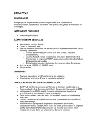 LÍNEA PYME

BENEFICIARIOS

Para proyectos empresariales promovidos por PYME que contemplen la
modernización de su estructura productiva y de gestión, incluyendo la innovación no
tecnológica.

INSTRUMENTO FINANCIERO

       Préstamo participativo

CARACTERÍSTICAS GENERALES

       Vencimiento: máximo 9 años.
       Carencia: máximo 7 años.
       Tipo de interés en función de los resultados de la empresa beneficiaria, con un
       mínimo y un máximo:
           o Mínimo: determinado por Euribor a un año +0,75%, pagadero
              trimestralmente.
           o Máximo: hasta 6 puntos porcentuales, en función de la rentabilidad
              financiera de la empresa (RAI/FP), pagadero anualmente sobre la base
              de las cuentas aprobadas.
           o Todos los intereses son deducibles del Impuesto sobre Sociedades.
       Importe: entre 100.000 y 1.500.000 euros.
       Sin garantías.

COMISIONES

       Apertura: equivalente al 0,5% del importe del préstamo.
       Amortización anticipada: 2% de la cantidad amortizada.

CONDICIONES PARA ACCEDER A LA FINANCIACIÓN

       Ser PYME con forma societaria, conforme a la definición establecida en la
       Recomendación de la Comisión de la Unión Europea de 6 de agosto de 2008.
       La financiación de ENISA estará vinculada a la estructura financiera y
       económica de la empresa así como a su solvencia.
       Estar enmarcada en cualquier sector de actividad, excepto el inmobiliario y
       financiero.
       Calidad y viabilidad del proyecto empresarial, que ofrecerá una rentabilidad
       adecuada al riesgo.
       Profesionalidad de la gestión: experiencia empresarial en el sector,
       capacitación técnica y cobertura de todas las áreas gerenciales de la empresa.
       Contar con estados financieros auditados y/o cuentas depositadas en el
       registro, en el caso de no ser una empresa de nueva creación.
 