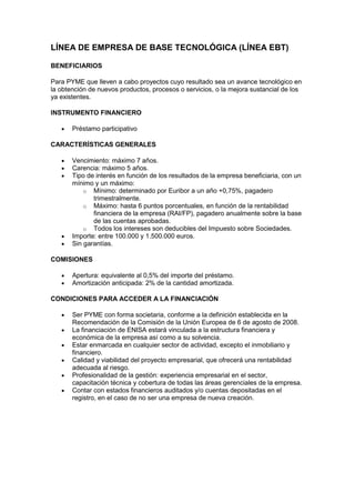 LÍNEA DE EMPRESA DE BASE TECNOLÓGICA (LÍNEA EBT)

BENEFICIARIOS

Para PYME que lleven a cabo proyectos cuyo resultado sea un avance tecnológico en
la obtención de nuevos productos, procesos o servicios, o la mejora sustancial de los
ya existentes.

INSTRUMENTO FINANCIERO

       Préstamo participativo

CARACTERÍSTICAS GENERALES

       Vencimiento: máximo 7 años.
       Carencia: máximo 5 años.
       Tipo de interés en función de los resultados de la empresa beneficiaria, con un
       mínimo y un máximo:
           o Mínimo: determinado por Euribor a un año +0,75%, pagadero
              trimestralmente.
           o Máximo: hasta 6 puntos porcentuales, en función de la rentabilidad
              financiera de la empresa (RAI/FP), pagadero anualmente sobre la base
              de las cuentas aprobadas.
           o Todos los intereses son deducibles del Impuesto sobre Sociedades.
       Importe: entre 100.000 y 1.500.000 euros.
       Sin garantías.

COMISIONES

       Apertura: equivalente al 0,5% del importe del préstamo.
       Amortización anticipada: 2% de la cantidad amortizada.

CONDICIONES PARA ACCEDER A LA FINANCIACIÓN

       Ser PYME con forma societaria, conforme a la definición establecida en la
       Recomendación de la Comisión de la Unión Europea de 6 de agosto de 2008.
       La financiación de ENISA estará vinculada a la estructura financiera y
       económica de la empresa así como a su solvencia.
       Estar enmarcada en cualquier sector de actividad, excepto el inmobiliario y
       financiero.
       Calidad y viabilidad del proyecto empresarial, que ofrecerá una rentabilidad
       adecuada al riesgo.
       Profesionalidad de la gestión: experiencia empresarial en el sector,
       capacitación técnica y cobertura de todas las áreas gerenciales de la empresa.
       Contar con estados financieros auditados y/o cuentas depositadas en el
       registro, en el caso de no ser una empresa de nueva creación.
 