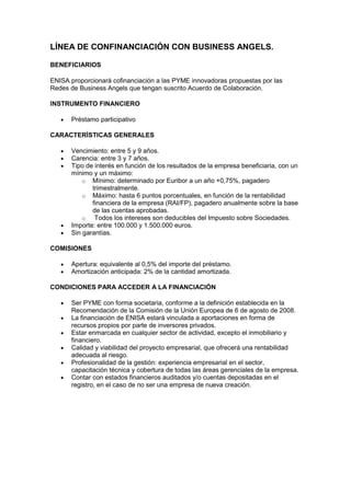 LÍNEA DE CONFINANCIACIÓN CON BUSINESS ANGELS.

BENEFICIARIOS

ENISA proporcionará cofinanciación a las PYME innovadoras propuestas por las
Redes de Business Angels que tengan suscrito Acuerdo de Colaboración.

INSTRUMENTO FINANCIERO

      Préstamo participativo

CARACTERÍSTICAS GENERALES

      Vencimiento: entre 5 y 9 años.
      Carencia: entre 3 y 7 años.
      Tipo de interés en función de los resultados de la empresa beneficiaria, con un
      mínimo y un máximo:
          o Mínimo: determinado por Euribor a un año +0,75%, pagadero
             trimestralmente.
          o Máximo: hasta 6 puntos porcentuales, en función de la rentabilidad
             financiera de la empresa (RAI/FP), pagadero anualmente sobre la base
             de las cuentas aprobadas.
          o   Todos los intereses son deducibles del Impuesto sobre Sociedades.
      Importe: entre 100.000 y 1.500.000 euros.
      Sin garantías.

COMISIONES

      Apertura: equivalente al 0,5% del importe del préstamo.
      Amortización anticipada: 2% de la cantidad amortizada.

CONDICIONES PARA ACCEDER A LA FINANCIACIÓN

      Ser PYME con forma societaria, conforme a la definición establecida en la
      Recomendación de la Comisión de la Unión Europea de 6 de agosto de 2008.
      La financiación de ENISA estará vinculada a aportaciones en forma de
      recursos propios por parte de inversores privados.
      Estar enmarcada en cualquier sector de actividad, excepto el inmobiliario y
      financiero.
      Calidad y viabilidad del proyecto empresarial, que ofrecerá una rentabilidad
      adecuada al riesgo.
      Profesionalidad de la gestión: experiencia empresarial en el sector,
      capacitación técnica y cobertura de todas las áreas gerenciales de la empresa.
      Contar con estados financieros auditados y/o cuentas depositadas en el
      registro, en el caso de no ser una empresa de nueva creación.
 