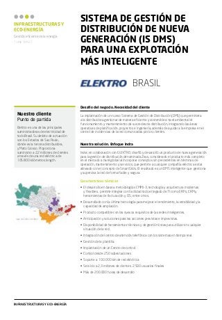 INFRAESTRUCTURAS Y
ECO-ENERGÍA
Gestión eficiente de la energía
THINK SMART

SISTEMA DE GESTIÓN DE
DISTRIBUCIÓN DE NUEVA
GENERACIÓN (IS DMS)
PARA UNA EXPLOTACIÓN
MÁS INTELIGENTE
bRASIL
Desafío del negocio. Necesidad del cliente

Nuestro cliente
Punto de partida
Elektro es una de las principales
suministradoras de electricidad de
todo Brasil. Su ámbito de actuación
son los Estados de Sao Paulo,
donde es la tercera distribuidora,
y Mato Grosso. Proporciona
suministro a 2,2 millones de clientes
a través de una red eléctrica de
105.800 kilómetros.length.

La implantación de un nuevo Sistema de Gestión de Distribución (DMS) que permitiera
a la distribuidora gestionar de manera eficiente y sostenible a nivel ambiental el
funcionamiento y mantenimiento de sus redes de distribución, integrando las áreas
operativas de planificación, proyectos e ingeniería, además de ayudar a la empresa en el
control de incidencias de la red comunicadas por los clientes.
Nuestra solución. Enfoque Indra
Indra, en colaboración con ELEKTRO, diseñó y desarrolló un producto de nueva generación
para la gestión de distribución denominada Zeus, considerado el producto más completo
en el mercado a nivel global al incorporar conceptos sin precedentes en términos de
operación, mantenimiento y servicios, que permite a cualquier compañía eléctrica estar
alineado con el concepto de SmartGrids. El resultado es un DMS inteligente que gestiona
y supervisa la red de forma fiable y segura.
Características técnicas
•	 El desarrollo en base a metodologías CMMI-3, tecnología y arquitectura modernas
y flexibles, permite integrar con facilidad todo el legado de TI como ERPs, CRM y
herramientas de facturación y CIS, entre otros.
•	 Desarrollado con la última tecnología para mejorar el rendimiento, la estabilidad y la
capacidad de ampliación.
•	 Producto compatible con los nuevos requisitos de las redes inteligentes.
•	 Anticipación y soluciones para las acciones previstas e imprevistas.
•	 Disponibilidad de herramientas técnicas y de gestión listas para utilizar en cualquier
situación de la red.
•	 Integración del centro de atención telefónica con los sistemas en tiempo real.
•	 Gestión de la plantilla.
•	 Implantación de un Centro de control
•	 Control desde 250 subestaciones
•	 Soporte a 100.000 km de red eléctrica
•	 Servicio a 2,3 millones de clientes. 2.500 usuarios finales
•	 Más de 200.000 horas de desarrollo

INFRAESTRUCTURAS Y ECO-ENERGÍA

 