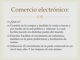 Comercio electrónico: 
 
 ¿Qué es? 
 Consiste en la compra y también la venta a través y 
por medio de la red publica o internet. Lo cual 
facilita hacerlo en distintas partes del mundo. 
 Función: Facilitar el crecimiento de industrias, 
también en la parte publicitaria y facilitación de 
ventas. 
 Influencia: El crecimiento de la parte comercial en un 
nivel muy alto, Y las mejoras de este mismo. 
 