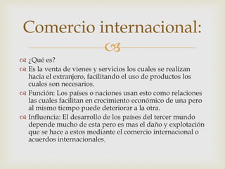 Comercio internacional: 
 
 ¿Qué es? 
 Es la venta de vienes y servicios los cuales se realizan 
hacia el extranjero, facilitando el uso de productos los 
cuales son necesarios. 
 Función: Los países o naciones usan esto como relaciones 
las cuales facilitan en crecimiento económico de una pero 
al mismo tiempo puede deteriorar a la otra. 
 Influencia: El desarrollo de los países del tercer mundo 
depende mucho de esta pero es mas el daño y explotación 
que se hace a estos mediante el comercio internacional o 
acuerdos internacionales. 
 