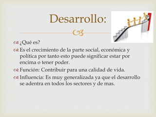 Desarrollo: 
 
 ¿Qué es? 
 Es el crecimiento de la parte social, económica y 
política por tanto esto puede significar estar por 
encima o tener poder. 
 Función: Contribuir para una calidad de vida. 
 Influencia: Es muy generalizada ya que el desarrollo 
se adentra en todos los sectores y de mas. 
 