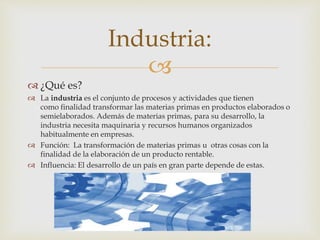 Industria: 
 
 ¿Qué es? 
 La industria es el conjunto de procesos y actividades que tienen 
como finalidad transformar las materias primas en productos elaborados o 
semielaborados. Además de materias primas, para su desarrollo, la 
industria necesita maquinaria y recursos humanos organizados 
habitualmente en empresas. 
 Función: La transformación de materias primas u otras cosas con la 
finalidad de la elaboración de un producto rentable. 
 Influencia: El desarrollo de un país en gran parte depende de estas. 
 