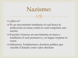 Nazismo: 
 
 ¿Que es? 
 Es un movimiento totalitario el cual busca la 
unificación en masa contra lo cual comprime una 
nación. 
 Función: Generar un movimiento en masa y 
totalitario el cual promueva y se hagan respetar la 
causa. 
 Influencia: Totalitarismo ,doctrina política que 
concibe el Estado como valor absoluto 
 