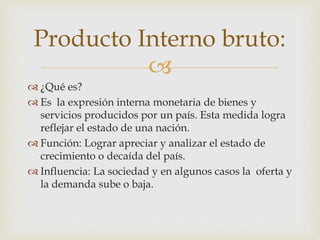Producto Interno bruto: 
 
 ¿Qué es? 
 Es la expresión interna monetaria de bienes y 
servicios producidos por un país. Esta medida logra 
reflejar el estado de una nación. 
 Función: Lograr apreciar y analizar el estado de 
crecimiento o decaída del país. 
 Influencia: La sociedad y en algunos casos la oferta y 
la demanda sube o baja. 
 
