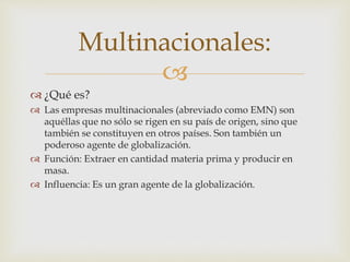 Multinacionales: 
 
 ¿Qué es? 
 Las empresas multinacionales (abreviado como EMN) son 
aquéllas que no sólo se rigen en su país de origen, sino que 
también se constituyen en otros países. Son también un 
poderoso agente de globalización. 
 Función: Extraer en cantidad materia prima y producir en 
masa. 
 Influencia: Es un gran agente de la globalización. 
 