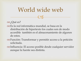 World wide web 
 
 ¿Qué es? 
 Es la red informática mundial, se basa en la 
distribución de hipertexto los cuales son de modo 
accesible también es el almacenamiento de algunos 
de estos. 
 Función: Transformar y permitir acceso a la petición 
solicitada. 
 Influencia: El acceso posible desde cualquier servidor 
aunque la fuente sea distinta. 
 