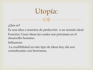 Utopía: 
 
¿Que es? 
Es una idea o muestra de perfección o un mundo ideal. 
Función: Crear ideas las cuales son próximas en el 
desarrollo humano. 
Influencia: 
La credibilidad en este tipo de ideas hoy día son 
consideradas casi herroneas. 
 
